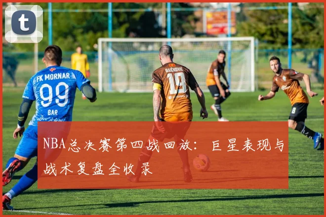 NBA总决赛第四战回放：巨星表现与战术复盘全收录