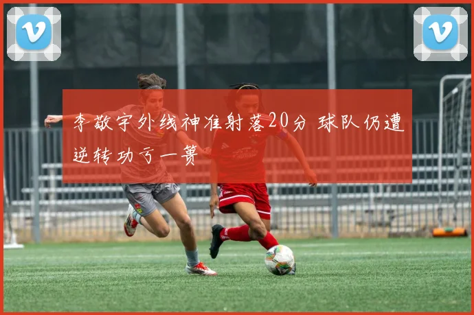 李敬宇外线神准射落20分 球队仍遭逆转功亏一篑