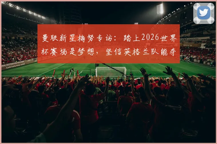 曼联新星梅努专访:踏上2026世界杯赛场是梦想,坚信英格兰队能夺冠的背后原因