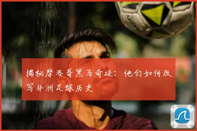 揭秘摩洛哥黑马奇迹：他们如何改写非洲足球历史