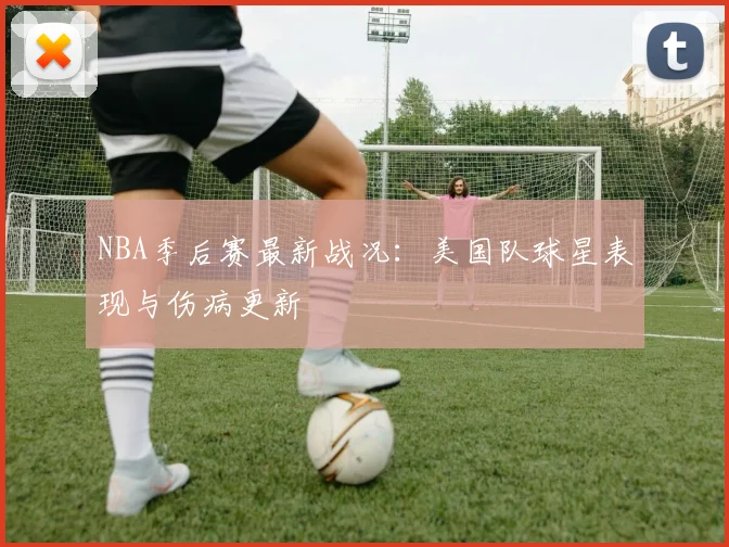 NBA季后赛最新战况：美国队球星表现与伤病更新