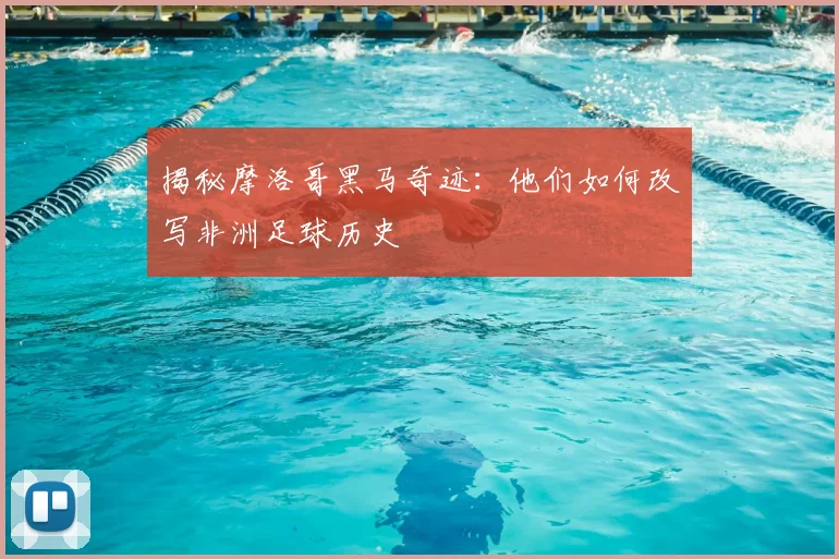 揭秘摩洛哥黑马奇迹：他们如何改写非洲足球历史