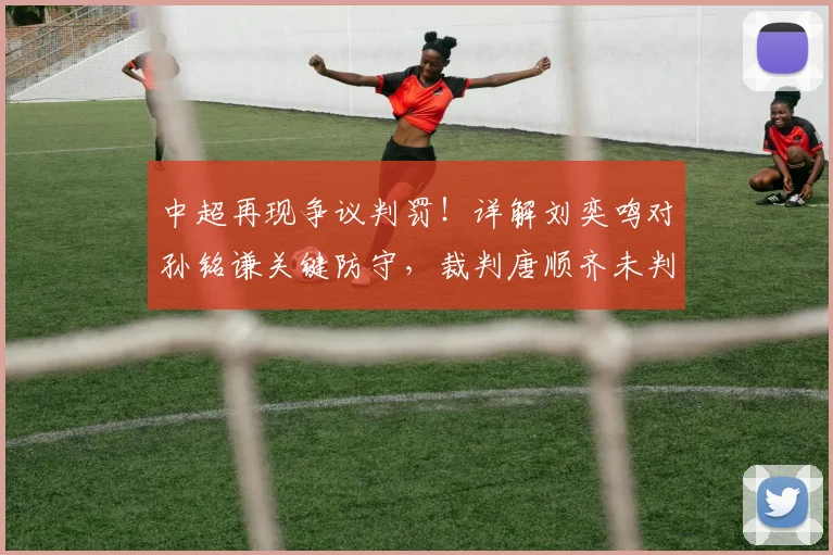 中超再现争议判罚！详解刘奕鸣对孙铭谦关键防守，裁判唐顺齐未判点球是否改变比赛走向？