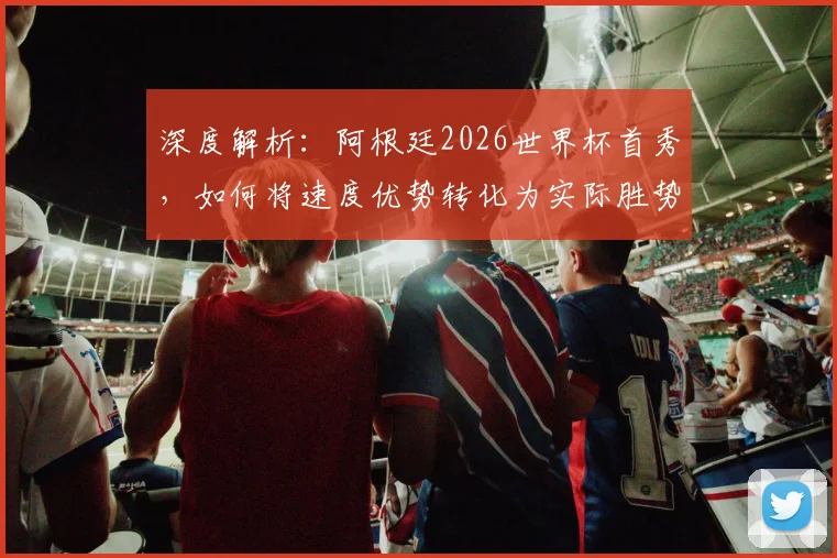 深度解析：阿根廷2026世界杯首秀，如何将速度优势转化为实际胜势