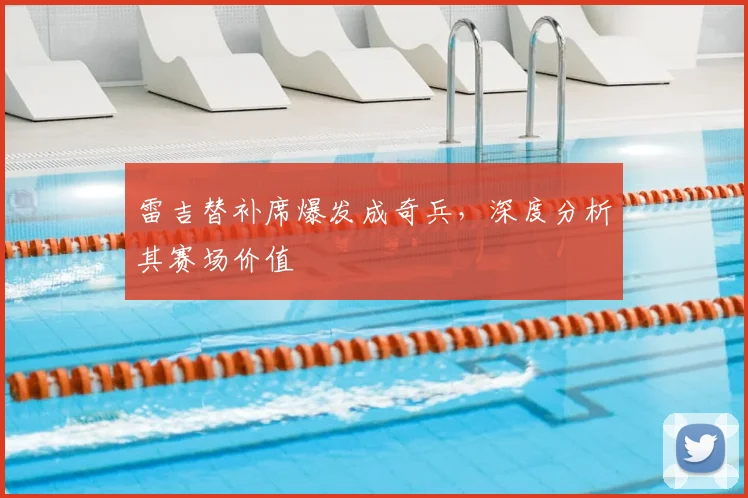 雷吉替补席爆发成奇兵，深度分析其赛场价值