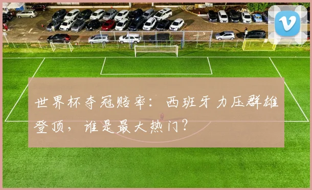世界杯夺冠赔率:西班牙力压群雄登顶,谁是最大热门?