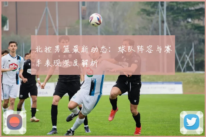 北控男篮最新动态：球队阵容与赛季表现深度解析