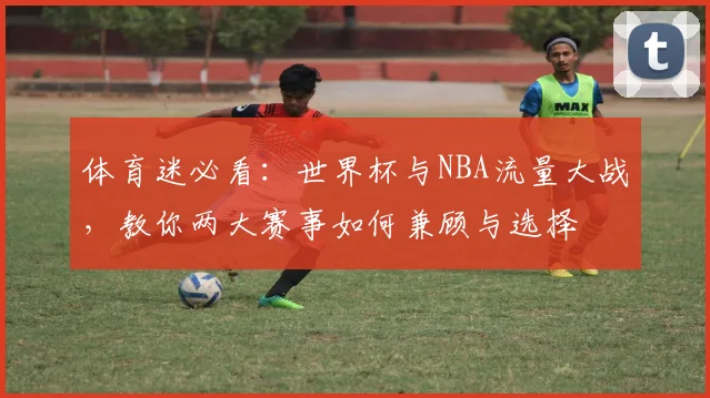 体育迷必看：世界杯与NBA流量大战，教你两大赛事如何兼顾与选择