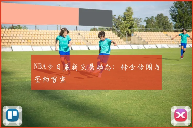 NBA今日最新交易动态：转会传闻与签约官宣