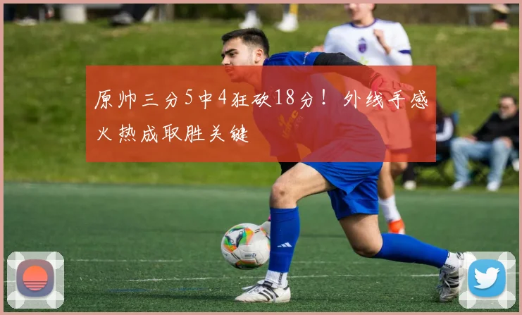原帅三分5中4狂砍18分！外线手感火热成取胜关键