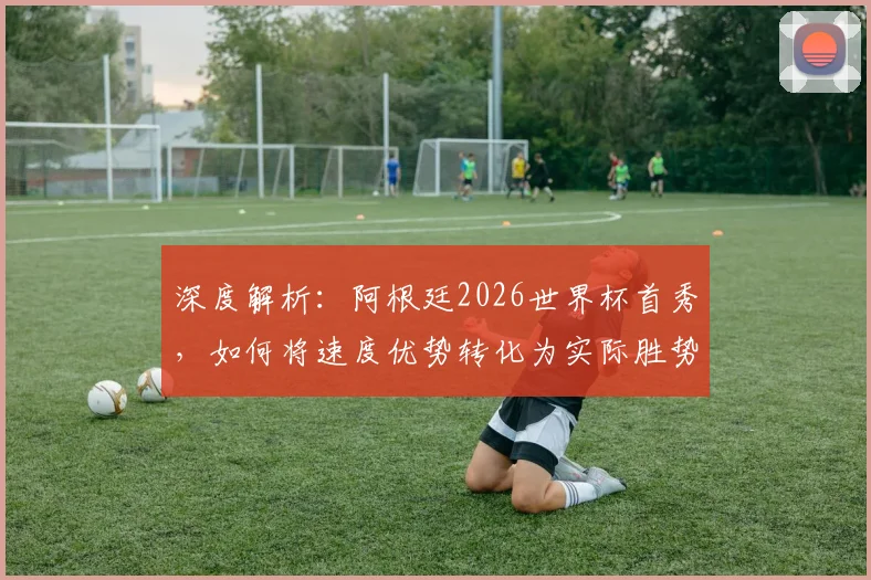 深度解析：阿根廷2026世界杯首秀，如何将速度优势转化为实际胜势