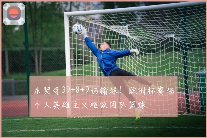东契奇39+8+9仍输球！欧洲杯赛场个人英雄主义难敌团队篮球