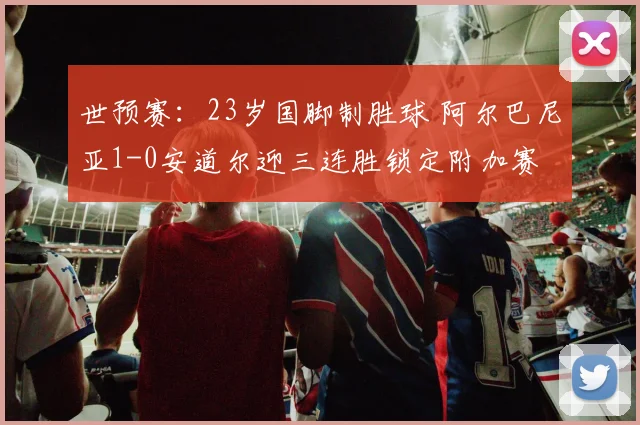 世预赛：23岁国脚制胜球 阿尔巴尼亚1-0安道尔迎三连胜锁定附加赛
