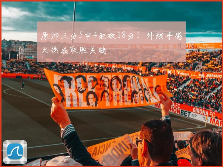 原帅三分5中4狂砍18分！外线手感火热成取胜关键