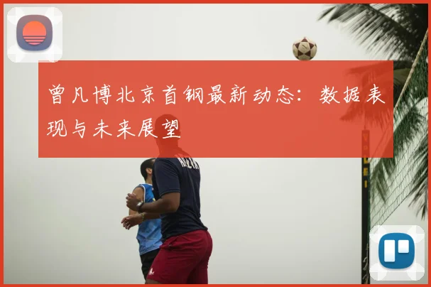 曾凡博北京首钢最新动态：数据表现与未来展望