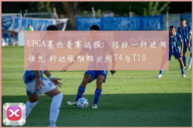 LPGA墨西哥赛战报：格林一杆进洞领先 科达张维维分列T4与T10