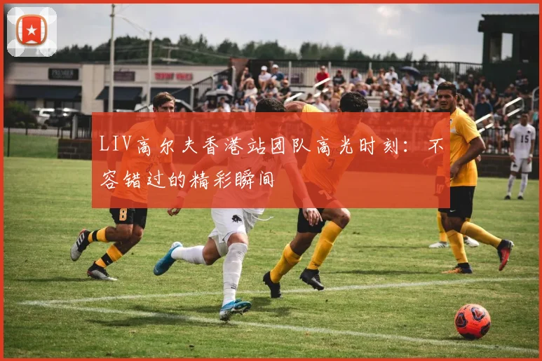 LIV高尔夫香港站团队高光时刻：不容错过的精彩瞬间