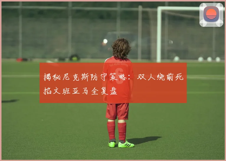 揭秘尼克斯防守策略：双人绕前死掐文班亚马全复盘