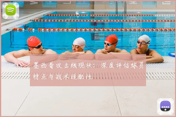 墨西哥攻击线现状：深度评估球员特点与战术适配性