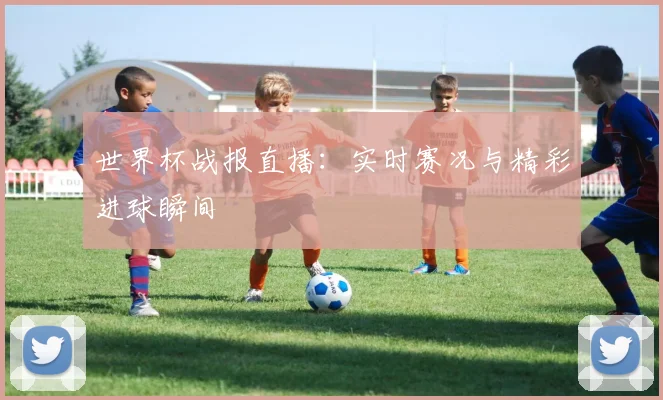 世界杯战报直播：实时赛况与精彩进球瞬间